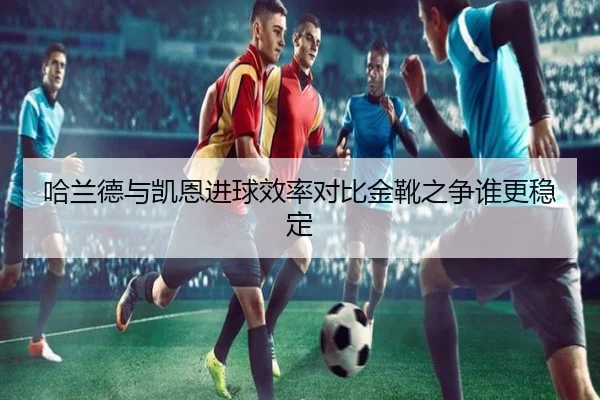 哈兰德与凯恩进球效率对比金靴之争谁更稳定